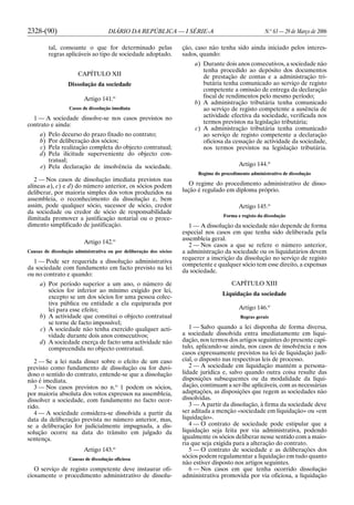 2328-(90) DIÁRIO DA REPÚBLICA — I SÉRIE-A N.o
63 — 29 de Março de 2006
tal, consoante o que for determinado pelas
regras aplicáveis ao tipo de sociedade adoptado.
CAPÍTULO XII
Dissolução da sociedade
Artigo 141.o
Casos de dissolução imediata
1 — A sociedade dissolve-se nos casos previstos no
contrato e ainda:
a) Pelo decurso do prazo fixado no contrato;
b) Por deliberação dos sócios;
c) Pela realização completa do objecto contratual;
d) Pela ilicitude superveniente do objecto con-
tratual;
e) Pela declaração de insolvência da sociedade.
2 — Nos casos de dissolução imediata previstos nas
alíneas a), c) e d) do número anterior, os sócios podem
deliberar, por maioria simples dos votos produzidos na
assembleia, o reconhecimento da dissolução e, bem
assim, pode qualquer sócio, sucessor de sócio, credor
da sociedade ou credor de sócio de responsabilidade
ilimitada promover a justificação notarial ou o proce-
dimento simplificado de justificação.
Artigo 142.o
Causas de dissolução administrativa ou por deliberação dos sócios
1 — Pode ser requerida a dissolução administrativa
da sociedade com fundamento em facto previsto na lei
ou no contrato e quando:
a) Por período superior a um ano, o número de
sócios for inferior ao mínimo exigido por lei,
excepto se um dos sócios for uma pessoa colec-
tiva pública ou entidade a ela equiparada por
lei para esse efeito;
b) A actividade que constitui o objecto contratual
se torne de facto impossível;
c) A sociedade não tenha exercido qualquer acti-
vidade durante dois anos consecutivos;
d) A sociedade exerça de facto uma actividade não
compreendida no objecto contratual.
2 — Se a lei nada disser sobre o efeito de um caso
previsto como fundamento de dissolução ou for duvi-
doso o sentido do contrato, entende-se que a dissolução
não é imediata.
3 — Nos casos previstos no n.o
1 podem os sócios,
por maioria absoluta dos votos expressos na assembleia,
dissolver a sociedade, com fundamento no facto ocor-
rido.
4 — A sociedade considera-se dissolvida a partir da
data da deliberação prevista no número anterior, mas,
se a deliberação for judicialmente impugnada, a dis-
solução ocorre na data do trânsito em julgado da
sentença.
Artigo 143.o
Causas de dissolução oficiosa
O serviço de registo competente deve instaurar ofi-
ciosamente o procedimento administrativo de dissolu-
ção, caso não tenha sido ainda iniciado pelos interes-
sados, quando:
a) Durante dois anos consecutivos, a sociedade não
tenha procedido ao depósito dos documentos
de prestação de contas e a administração tri-
butária tenha comunicado ao serviço de registo
competente a omissão de entrega da declaração
fiscal de rendimentos pelo mesmo período;
b) A administração tributária tenha comunicado
ao serviço de registo competente a ausência de
actividade efectiva da sociedade, verificada nos
termos previstos na legislação tributária;
c) A administração tributária tenha comunicado
ao serviço de registo competente a declaração
oficiosa da cessação de actividade da sociedade,
nos termos previstos na legislação tributária.
Artigo 144.o
Regime do procedimento administrativo de dissolução
O regime do procedimento administrativo de disso-
lução é regulado em diploma próprio.
Artigo 145.o
Forma e registo da dissolução
1 — A dissolução da sociedade não depende de forma
especial nos casos em que tenha sido deliberada pela
assembleia geral.
2 — Nos casos a que se refere o número anterior,
a administração da sociedade ou os liquidatários devem
requerer a inscrição da dissolução no serviço de registo
competente e qualquer sócio tem esse direito, a expensas
da sociedade.
CAPÍTULO XIII
Liquidação da sociedade
Artigo 146.o
Regras gerais
1 — Salvo quando a lei disponha de forma diversa,
a sociedade dissolvida entra imediatamente em liqui-
dação, nos termos dos artigos seguintes do presente capí-
tulo, aplicando-se ainda, nos casos de insolvência e nos
casos expressamente previstos na lei de liquidação judi-
cial, o disposto nas respectivas leis de processo.
2 — A sociedade em liquidação mantém a persona-
lidade jurídica e, salvo quando outra coisa resulte das
disposições subsequentes ou da modalidade da liqui-
dação, continuam a ser-lhe aplicáveis, com as necessárias
adaptações, as disposições que regem as sociedades não
dissolvidas.
3 — A partir da dissolução, à firma da sociedade deve
ser aditada a menção «sociedade em liquidação» ou «em
liquidação».
4 — O contrato de sociedade pode estipular que a
liquidação seja feita por via administrativa, podendo
igualmente os sócios deliberar nesse sentido com a maio-
ria que seja exigida para a alteração do contrato.
5 — O contrato de sociedade e as deliberações dos
sócios podem regulamentar a liquidação em tudo quanto
não estiver disposto nos artigos seguintes.
6 — Nos casos em que tenha ocorrido dissolução
administrativa promovida por via oficiosa, a liquidação
 