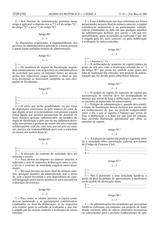 2328-(10) DIÁRIO DA REPÚBLICA — I SÉRIE-A N.o
63 — 29 de Março de 2006
2 — Aos direitos de indemnização previstos neste
artigo é aplicável o disposto nos n.os
3 a 6 do artigo 72.o
,
no artigo 73.o
e no n.o
1 do artigo 74.o
Artigo 80.o
[. . .]
As disposições respeitantes à responsabilidade dos
gerentes ou administradores aplicam-se a outras pessoas
a quem sejam confiadas funções de administração.
Artigo 81.o
[. . .]
1 — . . . . . . . . . . . . . . . . . . . . . . . . . . . . . . . . . . . . . . . . . .
2 — Os membros de órgãos de fiscalização respon-
dem solidariamente com os gerentes ou administradores
da sociedade por actos ou omissões destes no desem-
penho dos respectivos cargos quando o dano se não
teria produzido se houvessem cumprido as suas obri-
gações de fiscalização.
Artigo 83.o
[. . .]
1 — . . . . . . . . . . . . . . . . . . . . . . . . . . . . . . . . . . . . . . . . . .
2 — . . . . . . . . . . . . . . . . . . . . . . . . . . . . . . . . . . . . . . . . . .
3 — . . . . . . . . . . . . . . . . . . . . . . . . . . . . . . . . . . . . . . . . . .
4 — O sócio que tenha possibilidade, ou por força
de disposições contratuais ou pelo número de votos de
que dispõe, só por si ou juntamente com pessoas a quem
esteja ligado por acordos parassociais de destituir ou
fazer destituir gerente, administrador ou membro do
órgão de fiscalização e pelo uso da sua influência deter-
mine essa pessoa a praticar ou omitir um acto responde
solidariamente com ela, caso esta, por tal acto ou omis-
são, incorra em responsabilidade para com a sociedade
ou sócios, nos termos desta lei.
Artigo 85.o
[. . .]
1 — . . . . . . . . . . . . . . . . . . . . . . . . . . . . . . . . . . . . . . . . . .
2 — . . . . . . . . . . . . . . . . . . . . . . . . . . . . . . . . . . . . . . . . . .
3 — A alteração do contrato de sociedade deve ser
reduzida a escrito.
4 — Para efeitos do disposto no número anterior, é
suficiente a acta da respectiva deliberação, salvo se esta,
a lei ou o contrato de sociedade exigirem outro docu-
mento.
5 — No caso previsto na parte final do número ante-
rior, qualquer membro da administração tem o dever
de, com a maior brevidade e sem dependência de espe-
cial designação pelos sócios, praticar os actos necessários
à alteração do contrato.
Artigo 88.o
[. . .]
1 — Para todos os efeitos internos, o capital consi-
dera-se aumentado e as participações consideram-se
constituídas na data da deliberação, se da respectiva
acta constar quais as entradas já realizadas e que não
é exigida por lei ou pelo contrato a realização de outras
entradas.
2 — Caso a deliberação não faça referência aos factos
mencionados na parte final do número anterior, o capital
considera-se aumentado e as participações conside-
ram-se constituídas na data em que qualquer membro
da administração declarar, por escrito e sob sua res-
ponsabilidade, quais as entradas já realizadas e que não
é exigida pela lei, pelo contrato ou pela deliberação
a realização de outras entradas.
Artigo 89.o
[. . .]
1 — . . . . . . . . . . . . . . . . . . . . . . . . . . . . . . . . . . . . . . . . . .
2 — (Anterior n.o
3.)
3 — A deliberação de aumento de capital caduca no
prazo de um ano, caso a declaração referida no n.o
2
do artigo 88.o
não possa ser emitida nesse prazo por
falta de realização das entradas, sem prejuízo da indem-
nização que for devida pelos subscritores faltosos.
Artigo 93.o
[. . .]
1 — O pedido de registo de aumento do capital por
incorporação de reservas deve ser acompanhado do
balanço que serviu de base à deliberação, caso este não
se encontre já depositado na conservatória.
2 — O órgão de administração e, quando deva existir,
o órgão de fiscalização devem declarar por escrito não
ter conhecimento de que, no período compreendido
entre o dia a que se reporta o balanço que serviu de
base à deliberação e a data em que esta foi tomada,
haja ocorrido diminuição patrimonial que obste ao
aumento de capital.
Artigo 95.o
[. . .]
1 — A redução do capital não pode ser registada antes
de a sociedade obter autorização judicial, nos termos
do Código de Processo Civil.
2 — . . . . . . . . . . . . . . . . . . . . . . . . . . . . . . . . . . . . . . . . . .
3 — . . . . . . . . . . . . . . . . . . . . . . . . . . . . . . . . . . . . . . . . . .
4 — . . . . . . . . . . . . . . . . . . . . . . . . . . . . . . . . . . . . . . . . . .
Artigo 97.o
[. . .]
1 — . . . . . . . . . . . . . . . . . . . . . . . . . . . . . . . . . . . . . . . . . .
2 — . . . . . . . . . . . . . . . . . . . . . . . . . . . . . . . . . . . . . . . . . .
3 — Não é permitido a uma sociedade fundir-se a
partir da data da petição de apresentação à insolvência
ou do pedido de declaração desta.
4 — . . . . . . . . . . . . . . . . . . . . . . . . . . . . . . . . . . . . . . . . . .
5 — . . . . . . . . . . . . . . . . . . . . . . . . . . . . . . . . . . . . . . . . . .
Artigo 98.o
[. . .]
1 — As administrações das sociedades que pretendam
fundir-se elaboram, em conjunto, um projecto de fusão
donde constem, além de outros elementos necessários
ou convenientes para o perfeito conhecimento da ope-
 