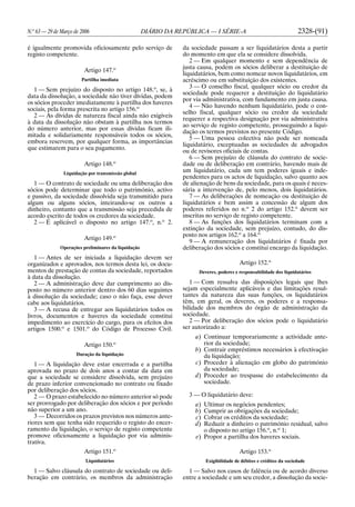 N.o
63 — 29 de Março de 2006 DIÁRIO DA REPÚBLICA — I SÉRIE-A 2328-(91)
é igualmente promovida oficiosamente pelo serviço de
registo competente.
Artigo 147.o
Partilha imediata
1 — Sem prejuízo do disposto no artigo 148.o
, se, à
data da dissolução, a sociedade não tiver dívidas, podem
os sócios proceder imediatamente à partilha dos haveres
sociais, pela forma prescrita no artigo 156.o
2 — As dívidas de natureza fiscal ainda não exigíveis
à data da dissolução não obstam à partilha nos termos
do número anterior, mas por essas dívidas ficam ili-
mitada e solidariamente responsáveis todos os sócios,
embora reservem, por qualquer forma, as importâncias
que estimarem para o seu pagamento.
Artigo 148.o
Liquidação por transmissão global
1 — O contrato de sociedade ou uma deliberação dos
sócios pode determinar que todo o património, activo
e passivo, da sociedade dissolvida seja transmitido para
algum ou alguns sócios, inteirando-se os outros a
dinheiro, contanto que a transmissão seja precedida de
acordo escrito de todos os credores da sociedade.
2 — É aplicável o disposto no artigo 147.o
, n.o
2.
Artigo 149.o
Operações preliminares da liquidação
1 — Antes de ser iniciada a liquidação devem ser
organizados e aprovados, nos termos desta lei, os docu-
mentos de prestação de contas da sociedade, reportados
à data da dissolução.
2 — A administração deve dar cumprimento ao dis-
posto no número anterior dentro dos 60 dias seguintes
à dissolução da sociedade; caso o não faça, esse dever
cabe aos liquidatários.
3 — A recusa de entregar aos liquidatários todos os
livros, documentos e haveres da sociedade constitui
impedimento ao exercício do cargo, para os efeitos dos
artigos 1500.o
e 1501.o
do Código de Processo Civil.
Artigo 150.o
Duração da liquidação
1 — A liquidação deve estar encerrada e a partilha
aprovada no prazo de dois anos a contar da data em
que a sociedade se considere dissolvida, sem prejuízo
de prazo inferior convencionado no contrato ou fixado
por deliberação dos sócios.
2 — O prazo estabelecido no número anterior só pode
ser prorrogado por deliberação dos sócios e por período
não superior a um ano.
3 — Decorridos os prazos previstos nos números ante-
riores sem que tenha sido requerido o registo do encer-
ramento da liquidação, o serviço de registo competente
promove oficiosamente a liquidação por via adminis-
trativa.
Artigo 151.o
Liquidatários
1 — Salvo cláusula do contrato de sociedade ou deli-
beração em contrário, os membros da administração
da sociedade passam a ser liquidatários desta a partir
do momento em que ela se considere dissolvida.
2 — Em qualquer momento e sem dependência de
justa causa, podem os sócios deliberar a destituição de
liquidatários, bem como nomear novos liquidatários, em
acréscimo ou em substituição dos existentes.
3 — O conselho fiscal, qualquer sócio ou credor da
sociedade pode requerer a destituição do liquidatário
por via administrativa, com fundamento em justa causa.
4 — Não havendo nenhum liquidatário, pode o con-
selho fiscal, qualquer sócio ou credor da sociedade
requerer a respectiva designação por via administrativa
ao serviço de registo competente, prosseguindo a liqui-
dação os termos previstos no presente Código.
5 — Uma pessoa colectiva não pode ser nomeada
liquidatário, exceptuadas as sociedades de advogados
ou de revisores oficiais de contas.
6 — Sem prejuízo de cláusula do contrato de socie-
dade ou de deliberação em contrário, havendo mais de
um liquidatário, cada um tem poderes iguais e inde-
pendentes para os actos de liquidação, salvo quanto aos
de alienação de bens da sociedade, para os quais é neces-
sária a intervenção de, pelo menos, dois liquidatários.
7 — As deliberações de nomeação ou destituição de
liquidatários e bem assim a concessão de algum dos
poderes referidos no n.o
2 do artigo 152.o
devem ser
inscritas no serviço de registo competente.
8 — As funções dos liquidatários terminam com a
extinção da sociedade, sem prejuízo, contudo, do dis-
posto nos artigos 162.o
a 164.o
9 — A remuneração dos liquidatários é fixada por
deliberação dos sócios e constitui encargo da liquidação.
Artigo 152.o
Deveres, poderes e responsabilidade dos liquidatários
1 — Com ressalva das disposições legais que lhes
sejam especialmente aplicáveis e das limitações resul-
tantes da natureza das suas funções, os liquidatários
têm, em geral, os deveres, os poderes e a responsa-
bilidade dos membros do órgão de administração da
sociedade.
2 — Por deliberação dos sócios pode o liquidatário
ser autorizado a:
a) Continuar temporariamente a actividade ante-
rior da sociedade;
b) Contrair empréstimos necessários à efectivação
da liquidação;
c) Proceder à alienação em globo do património
da sociedade;
d) Proceder ao trespasse do estabelecimento da
sociedade.
3 — O liquidatário deve:
a) Ultimar os negócios pendentes;
b) Cumprir as obrigações da sociedade;
c) Cobrar os créditos da sociedade;
d) Reduzir a dinheiro o património residual, salvo
o disposto no artigo 156.o
, n.o
1;
e) Propor a partilha dos haveres sociais.
Artigo 153.o
Exigibilidade de débitos e créditos da sociedade
1 — Salvo nos casos de falência ou de acordo diverso
entre a sociedade e um seu credor, a dissolução da socie-
 
