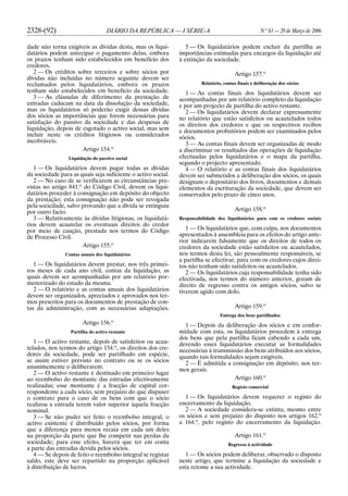 2328-(92) DIÁRIO DA REPÚBLICA — I SÉRIE-A N.o
63 — 29 de Março de 2006
dade não torna exigíveis as dívidas desta, mas os liqui-
datários podem antecipar o pagamento delas, embora
os prazos tenham sido estabelecidos em benefício dos
credores.
2 — Os créditos sobre terceiros e sobre sócios por
dívidas não incluídas no número seguinte devem ser
reclamados pelos liquidatários, embora os prazos
tenham sido estabelecidos em benefício da sociedade.
3 — As cláusulas de diferimento da prestação de
entradas caducam na data da dissolução da sociedade,
mas os liquidatários só poderão exigir dessas dívidas
dos sócios as importâncias que forem necessárias para
satisfação do passivo da sociedade e das despesas de
liquidação, depois de esgotado o activo social, mas sem
incluir neste os créditos litigiosos ou considerados
incobráveis.
Artigo 154.o
Liquidação do passivo social
1 — Os liquidatários devem pagar todas as dívidas
da sociedade para as quais seja suficiente o activo social.
2 — No caso de se verificarem as circunstâncias pre-
vistas no artigo 841.o
do Código Civil, devem os liqui-
datários proceder à consignação em depósito do objecto
da prestação; esta consignação não pode ser revogada
pela sociedade, salvo provando que a dívida se extinguiu
por outro facto.
3 — Relativamente às dívidas litigiosas, os liquidatá-
rios devem acautelar os eventuais direitos do credor
por meio de caução, prestada nos termos do Código
de Processo Civil.
Artigo 155.o
Contas anuais dos liquidatários
1 — Os liquidatários devem prestar, nos três primei-
ros meses de cada ano civil, contas da liquidação, as
quais devem ser acompanhadas por um relatório por-
menorizado do estado da mesma.
2 — O relatório e as contas anuais dos liquidatários
devem ser organizados, apreciados e aprovados nos ter-
mos prescritos para os documentos de prestação de con-
tas da administração, com as necessárias adaptações.
Artigo 156.o
Partilha do activo restante
1 — O activo restante, depois de satisfeitos ou acau-
telados, nos termos do artigo 154.o
, os direitos dos cre-
dores da sociedade, pode ser partilhado em espécie,
se assim estiver previsto no contrato ou se os sócios
unanimemente o deliberarem.
2 — O activo restante é destinado em primeiro lugar
ao reembolso do montante das entradas efectivamente
realizadas; esse montante é a fracção de capital cor-
respondente a cada sócio, sem prejuízo do que dispuser
o contrato para o caso de os bens com que o sócio
realizou a entrada terem valor superior àquela fracção
nominal.
3 — Se não puder ser feito o reembolso integral, o
activo existente é distribuído pelos sócios, por forma
que a diferença para menos recaia em cada um deles
na proporção da parte que lhe competir nas perdas da
sociedade; para esse efeito, haverá que ter em conta
a parte das entradas devida pelos sócios.
4 — Se depois de feito o reembolso integral se registar
saldo, este deve ser repartido na proporção aplicável
à distribuição de lucros.
5 — Os liquidatários podem excluir da partilha as
importâncias estimadas para encargos da liquidação até
à extinção da sociedade.
Artigo 157.o
Relatório, contas finais e deliberação dos sócios
1 — As contas finais dos liquidatários devem ser
acompanhadas por um relatório completo da liquidação
e por um projecto de partilha do activo restante.
2 — Os liquidatários devem declarar expressamente
no relatório que estão satisfeitos ou acautelados todos
os direitos dos credores e que os respectivos recibos
e documentos probatórios podem ser examinados pelos
sócios.
3 — As contas finais devem ser organizadas de modo
a discriminar os resultados das operações de liquidação
efectuadas pelos liquidatários e o mapa da partilha,
segundo o projecto apresentado.
4 — O relatório e as contas finais dos liquidatários
devem ser submetidos a deliberação dos sócios, os quais
designam o depositário dos livros, documentos e demais
elementos da escrituração da sociedade, que devem ser
conservados pelo prazo de cinco anos.
Artigo 158.o
Responsabilidade dos liquidatários para com os credores sociais
1 — Os liquidatários que, com culpa, nos documentos
apresentados à assembleia para os efeitos do artigo ante-
rior indicarem falsamente que os direitos de todos os
credores da sociedade estão satisfeitos ou acautelados,
nos termos desta lei, são pessoalmente responsáveis, se
a partilha se efectivar, para com os credores cujos direi-
tos não tenham sido satisfeitos ou acautelados.
2 — Os liquidatários cuja responsabilidade tenha sido
efectivada, nos termos do número anterior, gozam de
direito de regresso contra os antigos sócios, salvo se
tiverem agido com dolo.
Artigo 159.o
Entrega dos bens partilhados
1 — Depois da deliberação dos sócios e em confor-
midade com esta, os liquidatários procedem à entrega
dos bens que pela partilha ficam cabendo a cada um,
devendo esses liquidatários executar as formalidades
necessárias à transmissão dos bens atribuídos aos sócios,
quando tais formalidades sejam exigíveis.
2 — É admitida a consignação em depósito, nos ter-
mos gerais.
Artigo 160.o
Registo comercial
1 — Os liquidatários devem requerer o registo do
encerramento da liquidação.
2 — A sociedade considera-se extinta, mesmo entre
os sócios e sem prejuízo do disposto nos artigos 162.o
a 164.o
, pelo registo do encerramento da liquidação.
Artigo 161.o
Regresso à actividade
1 — Os sócios podem deliberar, observado o disposto
neste artigo, que termine a liquidação da sociedade e
esta retome a sua actividade.
 