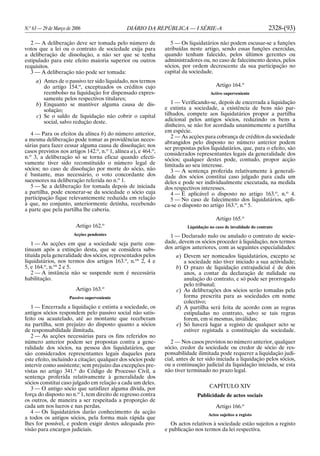 N.o
63 — 29 de Março de 2006 DIÁRIO DA REPÚBLICA — I SÉRIE-A 2328-(93)
2 — A deliberação deve ser tomada pelo número de
votos que a lei ou o contrato de sociedade exija para
a deliberação de dissolução, a não ser que se tenha
estipulado para este efeito maioria superior ou outros
requisitos.
3 — A deliberação não pode ser tomada:
a) Antes de o passivo ter sido liquidado, nos termos
do artigo 154.o
, exceptuados os créditos cujo
reembolso na liquidação for dispensado expres-
samente pelos respectivos titulares;
b) Enquanto se mantiver alguma causa de dis-
solução;
c) Se o saldo de liquidação não cobrir o capital
social, salvo redução deste.
4 — Para os efeitos da alínea b) do número anterior,
a mesma deliberação pode tomar as providências neces-
sárias para fazer cessar alguma causa de dissolução; nos
casos previstos nos artigos 142.o
, n.o
1, alínea a), e 464.o
,
n.o
3, a deliberação só se torna eficaz quando efecti-
vamente tiver sido reconstituído o número legal de
sócios; no caso de dissolução por morte do sócio, não
é bastante, mas necessário, o voto concordante dos
sucessores na deliberação referida no n.o
1.
5 — Se a deliberação for tomada depois de iniciada
a partilha, pode exonerar-se da sociedade o sócio cuja
participação fique relevantemente reduzida em relação
à que, no conjunto, anteriormente detinha, recebendo
a parte que pela partilha lhe caberia.
Artigo 162.o
Acções pendentes
1 — As acções em que a sociedade seja parte con-
tinuam após a extinção desta, que se considera subs-
tituída pela generalidade dos sócios, representados pelos
liquidatários, nos termos dos artigos 163.o
, n.os
2, 4 e
5, e 164.o
, n.os
2 e 5.
2 — A instância não se suspende nem é necessária
habilitação.
Artigo 163.o
Passivo superveniente
1 — Encerrada a liquidação e extinta a sociedade, os
antigos sócios respondem pelo passivo social não satis-
feito ou acautelado, até ao montante que receberam
na partilha, sem prejuízo do disposto quanto a sócios
de responsabilidade ilimitada.
2 — As acções necessárias para os fins referidos no
número anterior podem ser propostas contra a gene-
ralidade dos sócios, na pessoa dos liquidatários, que
são considerados representantes legais daqueles para
este efeito, incluindo a citação; qualquer dos sócios pode
intervir como assistente; sem prejuízo das excepções pre-
vistas no artigo 341.o
do Código de Processo Civil, a
sentença proferida relativamente à generalidade dos
sócios constitui caso julgado em relação a cada um deles.
3 — O antigo sócio que satisfizer alguma dívida, por
força do disposto no n.o
1, tem direito de regresso contra
os outros, de maneira a ser respeitada a proporção de
cada um nos lucros e nas perdas.
4 — Os liquidatários darão conhecimento da acção
a todos os antigos sócios, pela forma mais rápida que
lhes for possível, e podem exigir destes adequada pro-
visão para encargos judiciais.
5 — Os liquidatários não podem escusar-se a funções
atribuídas neste artigo, sendo essas funções exercidas,
quando tenham falecido, pelos últimos gerentes ou
administradores ou, no caso de falecimento destes, pelos
sócios, por ordem decrescente da sua participação no
capital da sociedade.
Artigo 164.o
Activo superveniente
1 — Verificando-se, depois de encerrada a liquidação
e extinta a sociedade, a existência de bens não par-
tilhados, compete aos liquidatários propor a partilha
adicional pelos antigos sócios, reduzindo os bens a
dinheiro, se não for acordada unanimemente a partilha
em espécie.
2 — As acções para cobrança de créditos da sociedade
abrangidos pelo disposto no número anterior podem
ser propostas pelos liquidatários, que, para o efeito, são
considerados representantes legais da generalidade dos
sócios; qualquer destes pode, contudo, propor acção
limitada ao seu interesse.
3 — A sentença proferida relativamente à generali-
dade dos sócios constitui caso julgado para cada um
deles e pode ser individualmente executada, na medida
dos respectivos interesses.
4 — É aplicável o disposto no artigo 163.o
, n.o
4.
5 — No caso de falecimento dos liquidatários, apli-
ca-se o disposto no artigo 163.o
, n.o
5.
Artigo 165.o
Liquidação no caso de invalidade do contrato
1 — Declarado nulo ou anulado o contrato de socie-
dade, devem os sócios proceder à liquidação, nos termos
dos artigos anteriores, com as seguintes especialidades:
a) Devem ser nomeados liquidatários, excepto se
a sociedade não tiver iniciado a sua actividade;
b) O prazo de liquidação extrajudicial é de dois
anos, a contar da declaração de nulidade ou
anulação do contrato, e só pode ser prorrogado
pelo tribunal;
c) As deliberações dos sócios serão tomadas pela
forma prescrita para as sociedades em nome
colectivo;
d) A partilha será feita de acordo com as regras
estipuladas no contrato, salvo se tais regras
forem, em si mesmas, inválidas;
e) Só haverá lugar a registo de qualquer acto se
estiver registada a constituição da sociedade.
2 — Nos casos previstos no número anterior, qualquer
sócio, credor da sociedade ou credor de sócio de res-
ponsabilidade ilimitada pode requerer a liquidação judi-
cial, antes de ter sido iniciada a liquidação pelos sócios,
ou a continuação judicial da liquidação iniciada, se esta
não tiver terminado no prazo legal.
CAPÍTULO XIV
Publicidade de actos sociais
Artigo 166.o
Actos sujeitos a registo
Os actos relativos à sociedade estão sujeitos a registo
e publicação nos termos da lei respectiva.
 