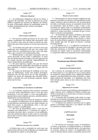 2328-(94) DIÁRIO DA REPÚBLICA — I SÉRIE-A N.o
63 — 29 de Março de 2006
Artigo 167.o
Publicações obrigatórias
1 — As publicações obrigatórias devem ser feitas, a
expensas da sociedade, em sítio na Internet de acesso
público, regulado por portaria do Ministro da Justiça,
no qual a informação objecto de publicidade possa ser
acedida, designadamente por ordem cronológica.
2 — (Revogado.)
Artigo 168.o
Falta de registo ou publicação
1 — Os terceiros podem prevalecer-se de actos cujo
registo e publicação não tenham sido efectuados, salvo
se a lei privar esses actos de todos os efeitos ou espe-
cificar para que efeitos podem os terceiros prevalecer-se
deles.
2 — A sociedade não pode opor a terceiros actos cuja
publicação seja obrigatória sem que esta esteja efec-
tuada, salvo se a sociedade provar que o acto está regis-
tado e que o terceiro tem conhecimento dele.
3 — Relativamente a operações efectuadas antes de
terem decorrido 16 dias sobre a publicação, os actos
não são oponíveis pela sociedade a terceiros que provem
ter estado, durante esse período, impossibilitados de
tomar conhecimento da publicação.
4 — Os actos sujeitos a registo, mas que não devam
ser obrigatoriamente publicados, não podem ser opostos
pela sociedade a terceiros enquanto o registo não for
efectuado.
5 — As acções de declaração de nulidade ou de anu-
lação de deliberações sociais não podem prosseguir,
enquanto não for feita prova de ter sido requerido o
registo; nas acções de suspensão das referidas delibe-
rações, a decisão não será proferida enquanto aquela
prova não for feita.
Artigo 169.o
Responsabilidade por discordâncias de publicidade
1 — A sociedade responde pelos prejuízos causados
a terceiros pelas discordâncias entre o teor dos actos
praticados, o teor do registo e o teor das publicações,
quando delas sejam culpados gerentes, administradores,
liquidatários ou representantes.
2 — As pessoas que têm o dever de requerer o registo
e de proceder às publicações devem igualmente tomar
as providências necessárias para que sejam sanadas, no
mais breve prazo, as discordâncias entre o acto pra-
ticado, o registo e as publicações.
3 — No caso de discordância entre o teor do acto
constante das publicações e o constante do registo, a
sociedade não pode opor a terceiros o texto publicado,
mas estes podem prevalecer-se dele, salvo se a sociedade
provar que o terceiro tinha conhecimento do texto cons-
tante do registo.
Artigo 170.o
Eficácia de actos para com a sociedade
A eficácia para com a sociedade de actos que, nos
termos da lei, devam ser-lhe notificados ou comunicados
não depende de registo ou de publicação.
Artigo 171.o
Menções em actos externos
1 — Sem prejuízo de outras menções exigidas por leis
especiais, em todos os contratos, correspondência, publi-
cações, anúncios, sítios na Internet e de um modo geral
em toda a actividade externa, as sociedades devem indi-
car claramente, além da firma, o tipo, a sede, a con-
servatória do registo onde se encontrem matriculadas,
o seu número de matrícula e de identificação de pessoa
colectiva e, sendo caso disso, a menção de que a socie-
dade se encontra em liquidação.
2 — As sociedades por quotas, anónimas e em coman-
dita por acções devem ainda indicar o capital social,
o montante do capital realizado, se for diverso, e o mon-
tante do capital próprio segundo o último balanço apro-
vado, sempre que este for igual ou inferior a metade
do capital social.
3 — O disposto no n.o
1 é aplicável às sucursais de
sociedades com sede no estrangeiro, devendo estas, para
além dos elementos aí referidos, indicar ainda a con-
servatória do registo onde se encontram matriculadas
e o respectivo número de matrícula nessa conservatória.
CAPÍTULO XV
Fiscalização pelo Ministério Público
Artigo 172.o
Requerimento de liquidação judicial
Se o contrato de sociedade não tiver sido celebrado
na forma legal ou o seu objecto for ou se tornar ilícito
ou contrário à ordem pública, deve o Ministério Público
requerer, sem dependência de acção declarativa, a liqui-
dação judicial da sociedade, se a liquidação não tiver
sido iniciada pelos sócios ou não estiver terminada no
prazo legal.
Artigo 173.o
Regularização da sociedade
1 — Antes de tomar as providências determinadas no
artigo anterior, deve o Ministério Público notificar por
ofício a sociedade ou os sócios para, em prazo razoável,
regularizarem a situação.
2 — A situação das sociedades pode ainda ser regu-
larizada até ao trânsito em julgado da sentença proferida
na acção proposta pelo Ministério Público.
3 — O disposto nos números anteriores não se aplica
quanto a sociedades nulas por o seu objecto ser ilícito
ou contrário à ordem pública.
CAPÍTULO XVI
Prescrição
Artigo 174.o
Prescrição
1 — Os direitos da sociedade contra os fundadores,
os sócios, os gerentes, os administradores, os membros
do conselho fiscal e do conselho geral e de supervisão,
os revisores oficiais de contas e os liquidatários, bem
como os direitos destes contra a sociedade, prescrevem
 