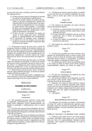N.o
63 — 29 de Março de 2006 DIÁRIO DA REPÚBLICA — I SÉRIE-A 2328-(95)
no prazo de cinco anos, contados a partir da verificação
dos seguintes factos:
a) O início da mora, quanto à obrigação de entrada
de capital ou de prestações suplementares;
b) O termo da conduta dolosa ou culposa do fun-
dador, do gerente, administrador, membro do
conselho fiscal ou do conselho geral e de super-
visão, revisor ou liquidatário ou a sua revelação,
se aquela houver sido ocultada, e a produção
do dano, sem necessidade de que este se tenha
integralmente verificado, relativamente à obri-
gação de indemnizar a sociedade;
c) A data em que a transmissão de quotas ou
acções se torne eficaz para com a sociedade
quanto à responsabilidade dos transmitentes;
d) O vencimento de qualquer outra obrigação;
e) A prática do acto em relação aos actos pra-
ticados em nome de sociedade irregular por falta
de forma ou de registo.
2 — Prescrevem no prazo de cinco anos, a partir do
momento referido na alínea b) do número anterior, os
direitos dos sócios e de terceiros, por responsabilidade
para com eles de fundadores, gerentes, administradores,
membros do conselho fiscal ou do conselho geral e de
supervisão, liquidatários, revisores oficiais de contas,
bem como de sócios, nos casos previstos nos artigos 82.o
e 83.o
3 — Prescrevem no prazo de cinco anos, a contar do
registo da extinção da sociedade, os direitos de crédito
de terceiros contra a sociedade, exercíveis contra os anti-
gos sócios e os exigíveis por estes contra terceiros, nos
termos dos artigos 163.o
e 164.o
, se, por força de outros
preceitos, não prescreverem antes do fim daquele prazo.
4 — Prescrevem no prazo de cinco anos, a contar da
data do registo definitivo da fusão, os direitos de indem-
nização referidos no artigo 114.o
5 — Se o facto ilícito de que resulta a obrigação cons-
tituir crime para o qual a lei estabeleça prescrição sujeita
a prazo mais longo, será este o prazo aplicável.
TÍTULO II
Sociedades em nome colectivo
CAPÍTULO I
Características e contrato
Artigo 175.o
Características
1 — Na sociedade em nome colectivo o sócio, além
de responder individualmente pela sua entrada, res-
ponde pelas obrigações sociais subsidiariamente em
relação à sociedade e solidariamente com os outros
sócios.
2 — O sócio não responde pelas obrigações da socie-
dade contraídas posteriormente à data em que dela sair,
mas responde pelas obrigações contraídas anteriormente
à data do seu ingresso.
3 — O sócio que, por força do disposto nos números
anteriores, satisfizer obrigações da sociedade tem direito
de regresso contra os outros sócios, na medida em que
o pagamento efectuado exceda a importância que lhe
caberia suportar segundo as regras aplicáveis à sua par-
ticipação nas perdas sociais.
4 — O disposto no número anterior aplica-se também
no caso de um sócio ter satisfeito obrigações da socie-
dade, a fim de evitar que contra ele seja intentada
execução.
Artigo 176.o
Conteúdo do contrato
1 — No contrato de sociedade em nome colectivo
devem especialmente figurar:
a) A espécie e a caracterização da entrada de cada
sócio, em indústria ou bens, assim como o valor
atribuído aos bens;
b) O valor atribuído à indústria com que os sócios
contribuam, para o efeito da repartição de
lucros e perdas;
c) A parte de capital correspondente à entrada
com bens de cada sócio.
2 — Não podem ser emitidos títulos representativos
de partes sociais.
Artigo 177.o
Firma
1 — A firma da sociedade em nome colectivo deve,
quando não individualizar todos os sócios, conter, pelo
menos, o nome ou firma de um deles, com o aditamento,
abreviado ou por extenso, «e companhia» ou qualquer
outro que indique a existência de outros sócios.
2 — Se alguém que não for sócio da sociedade incluir
o seu nome ou firma na firma social, ficará sujeito à
responsabilidade imposta aos sócios no artigo 175.o
Artigo 178.o
Sócios de indústria
1 — O valor da contribuição em indústria do sócio
não é computado no capital social.
2 — Os sócios de indústria não respondem, nas rela-
ções internas, pelas perdas sociais, salvo cláusula em
contrário do contrato de sociedade.
3 — Quando, nos termos da parte final do número
anterior, o sócio de indústria responder pelas perdas
sociais e por esse motivo contribuir com capital, ser-lhe-á
composta, por redução proporcional das outras partes
sociais, uma parte de capital correspondente àquela
contribuição.
4 — (Revogado.)
Artigo 179.o
Responsabilidade pelo valor das entradas
A verificação das entradas em espécie, determinada
no artigo 28.o
, pode ser substituída por expressa assun-
ção pelos sócios, no contrato de sociedade, de respon-
sabilidade solidária, mas não subsidiária, pelo valor atri-
buído aos bens.
Artigo 180.o
Proibição de concorrência e de participação noutras sociedades
1 — Nenhum sócio pode exercer, por conta própria
ou alheia, actividade concorrente com a da sociedade
nem ser sócio de responsabilidade ilimitada noutra
sociedade, salvo expresso consentimento de todos os
outros sócios.
 