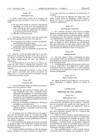 N.o
63 — 29 de Março de 2006 DIÁRIO DA REPÚBLICA — I SÉRIE-A 2328-(97)
Artigo 185.o
Exoneração do sócio
1 — Todo o sócio tem o direito de se exonerar da
sociedade nos casos previstos na lei ou no contrato e
ainda:
a) Se não estiver fixada no contrato a duração da
sociedade ou se esta tiver sido constituída por
toda a vida de um sócio ou por período superior
a 30 anos, desde que aquele que se exonerar
seja sócio há, pelo menos, 10 anos;
b) Quando ocorra justa causa.
2 — Entende-se que há justa causa de exoneração
de um sócio quando, contra o seu voto expresso:
a) A sociedade não delibere destituir um gerente,
havendo justa causa para tanto;
b) A sociedade não delibere excluir um sócio, ocor-
rendo justa causa de exclusão;
c) O referido sócio for destituído da gerência da
sociedade.
3 — Quando o sócio pretenda exonerar-se com fun-
damento na ocorrência de justa causa, deve exercer o
seu direito no prazo de 90 dias a contar daquele em
que tomou conhecimento do facto que permite a
exoneração.
4 — A exoneração só se torna efectiva no fim do ano
social em que é feita a comunicação respectiva, mas
nunca antes de decorridos três meses sobre esta comu-
nicação.
5 — O sócio exonerado tem direito ao valor da sua
parte social, calculado nos termos previstos no
artigo 105.o
, n.o
2, com referência ao momento em que
a exoneração se torna efectiva.
Artigo 186.o
Exclusão do sócio
1 — A sociedade pode excluir um sócio nos casos pre-
vistos na lei e no contrato e ainda:
a) Quando lhe seja imputável violação grave das
suas obrigações para com a sociedade, desig-
nadamente da proibição de concorrência pres-
crita pelo artigo 180.o
, ou quando for destituído
da gerência com fundamento em justa causa que
consista em facto culposo susceptível de causar
prejuízo à sociedade.
b) Em caso de interdição, inabilitação, declaração
de falência ou de insolvência;
c) Quando, sendo o sócio de indústria, se impos-
sibilite de prestar à sociedade os serviços a que
ficou obrigado.
2 — A exclusão deve ser deliberada por três quartos
dos votos dos restantes sócios, se o contrato não exigir
maioria mais elevada, nos 90 dias seguintes àquele em
que algum dos gerentes tomou conhecimento do facto
que permite a exclusão.
3 — Se a sociedade tiver apenas dois sócios, a exclusão
de qualquer deles, com fundamento nalgum dos factos
previstos nas alíneas a) e c) do n.o
1, só pode ser decre-
tada pelo tribunal.
4 — O sócio excluído tem direito ao valor da sua parte
social, calculado nos termos previstos no artigo 105.o
,
n.o
2, com referência ao momento da deliberação de
exclusão.
5 — Se por força do disposto no artigo 188.o
não
puder a parte social ser liquidada, o sócio retoma o
direito aos lucros e à quota de liquidação até lhe ser
efectuado o pagamento.
Artigo 187.o
Destino da parte social extinta
1 — Se a extinção da parte social não for acompa-
nhada da correspondente redução do capital, o respec-
tivo valor nominal acresce às restantes partes, segundo
a proporção entre elas existente, devendo ser alterado,
em conformidade, o contrato de sociedade.
2 — Pode, porém, estipular-se no contrato de socie-
dade ou podem os sócios deliberar por unanimidade
que seja criada uma ou mais partes sociais, cujo valor
nominal total seja igual ao da que foi extinta, mas sempre
para imediata transmissão a sócios ou a terceiros.
Artigo 188.o
Liquidação da parte
1 — Em caso algum é lícita a liquidação da parte
em sociedade ainda não dissolvida se a situação líquida
da sociedade se tornasse por esse facto inferior ao mon-
tante do capital social.
2 — A liquidação da parte efectua-se nos termos pre-
vistos no artigo 1021.o
do Código Civil, sendo a parte
avaliada nos termos do artigo 105.o
, n.o
2, com referência
ao momento da ocorrência ou eficácia do facto deter-
minante da liquidação.
Artigo 188.o
-A
Registo de partes sociais
Ao registo de partes sociais aplica-se, com as neces-
sárias adaptações, o disposto quanto ao registo de
quotas.
CAPÍTULO II
Deliberações dos sócios e gerência
Artigo 189.o
Deliberações dos sócios
1 — Às deliberações dos sócios e à convocação e fun-
cionamento das assembleias gerais aplica-se o disposto
para as sociedades por quotas em tudo quanto a lei
ou o contrato de sociedade não dispuserem diferen-
temente.
2 — As deliberações são tomadas por maioria simples
dos votos expressos, quando a lei ou o contrato não
dispuserem diversamente.
3 — Além de outros assuntos mencionados na lei ou
no contrato, são necessariamente objecto de deliberação
dos sócios a apreciação do relatório de gestão e dos
documentos de prestação de contas, a aplicação dos
resultados, a resolução sobre a proposição, transacção
ou desistência de acções da sociedade contra sócios ou
gerentes, a nomeação de gerentes de comércio e o con-
sentimento referido no artigo 180.o
, n.o
1.
4 — Nas assembleias gerais, o sócio só pode fazer-se
representar pelo seu cônjuge, por ascendente ou des-
 