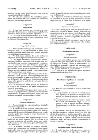 2328-(98) DIÁRIO DA REPÚBLICA — I SÉRIE-A N.o
63 — 29 de Março de 2006
cendente ou por outro sócio, bastando para o efeito
uma carta dirigida à sociedade.
5 — As actas das reuniões das assembleias gerais
devem ser assinadas por todos os sócios, ou seus repre-
sentantes, que nelas participaram.
Artigo 190.o
Direito de voto
1 — A cada sócio pertence um voto, salvo se outro
critério for determinado no contrato de sociedade, sem,
contudo, o direito de voto poder ser suprimido.
2 — O sócio de indústria disporá sempre, pelo menos,
de votos em número igual ao menor número de votos
atribuídos a sócios de capital.
Artigo 191.o
Composição da gerência
1 — Não havendo estipulação em contrário e salvo
o disposto no n.o
3, são gerentes todos os sócios, quer
tenham constituído a sociedade, quer tenham adquirido
essa qualidade posteriormente.
2 — Por deliberação unânime dos sócios podem ser
designadas gerentes pessoas estranhas à sociedade.
3 — Uma pessoa colectiva sócia não pode ser gerente,
mas, salvo proibição contratual, pode nomear uma pes-
soa singular para, em nome próprio, exercer esse cargo.
4 — O sócio que tiver sido designado gerente por
cláusula especial do contrato de sociedade só pode ser
destituído da gerência em acção intentada pela socie-
dade ou por outro sócio, contra ele e contra a sociedade,
com fundamento em justa causa.
5 — O sócio que exercer a gerência por força do dis-
posto no n.o
1 ou que tiver sido designado gerente por
deliberação dos sócios só pode ser destituído da gerência
por deliberação dos sócios, com fundamento em justa
causa, salvo quando o contrato de sociedade dispuser
diferentemente.
6 — Os gerentes não sócios podem ser destituídos
da gerência por deliberação dos sócios, independente-
mente de justa causa.
7 — Se a sociedade tiver apenas dois sócios, a des-
tituição de qualquer deles da gerência, com fundamento
em justa causa, só pelo tribunal pode ser decidida, em
acção intentada pelo outro contra a sociedade.
Artigo 192.o
Competência dos gerentes
1 — A administração e a representação da sociedade
competem aos gerentes.
2 — A competência dos gerentes, tanto para admi-
nistrar como para representar a sociedade, deve ser sem-
pre exercida dentro dos limites do objecto social e, pelo
contrato, pode ficar sujeita a outras limitações ou
condicionamentos.
3 — A sociedade não pode impugnar negócios cele-
brados em seu nome, mas com falta de poderes, pelos
gerentes, no caso de tais negócios terem sido confir-
mados, expressa ou tacitamente, por deliberação unâ-
nime dos sócios.
4 — Os negócios referidos no número anterior,
quando não confirmados, são insusceptíveis de impug-
nação pelos terceiros neles intervenientes que tinham
conhecimento da infracção cometida pelo gerente; o
registo ou a publicação do contrato não fazem presumir
este conhecimento.
5 — A gerência presume-se remunerada; o montante
da remuneração de cada gerente, quando não excluída
pelo contrato, é fixado por deliberação dos sócios.
Artigo 193.o
Funcionamento da gerência
1 — Salvo convenção em contrário, havendo mais de
um gerente, todos têm poderes iguais e independentes
para administrar e representar a sociedade, mas qual-
quer deles pode opor-se aos actos que outro pretenda
realizar, cabendo à maioria dos gerentes decidir sobre
o mérito da oposição.
2 — A oposição referida no número anterior é ine-
ficaz para com terceiros, a não ser que estes tenham
tido conhecimento dela.
CAPÍTULO III
Alterações do contrato
Artigo 194.o
Alterações do contrato
1 — Só por unanimidade podem ser introduzidas
quaisquer alterações no contrato de sociedade ou pode
ser deliberada a fusão, a cisão, a transformação e a
dissolução da sociedade, a não ser que o contrato auto-
rize a deliberação por maioria, que não pode ser inferior
a três quartos dos votos de todos os sócios.
2 — Também só por unanimidade pode ser delibe-
rada a admissão de novo sócio.
CAPÍTULO IV
Dissolução e liquidação da sociedade
Artigo 195.o
Dissolução e liquidação
1 — Além dos casos previstos na lei, a sociedade pode
ser dissolvida:
a) A requerimento do sucessor do sócio falecido,
se a liquidação da parte social não puder efec-
tuar-se por força do disposto no artigo 188.o
,
n.o
1;
b) A requerimento do sócio que pretenda exone-
rar-se com fundamento no artigo 185.o
, n.o
2,
alíneas a) e b), se a parte social não puder ser
liquidada por força do disposto no artigo 188.o
,
n.o
1.
2 — Nos termos e para os fins do artigo 153.o
, n.o
3,
os liquidatários devem reclamar dos sócios, além das
dívidas de entradas, as quantias necessárias para satis-
fação das dívidas sociais, em proporção da parte de cada
um nas perdas; se, porém, algum sócio se encontrar
insolvente, será a sua parte dividida pelos demais, na
mesma proporção.
Artigo 196.o
Regresso à actividade. Oposição de credores
1 — O credor de sócio pode opor-se ao regresso à
actividade de sociedade em liquidação, contanto que
 