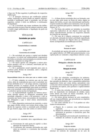 N.o
63 — 29 de Março de 2006 DIÁRIO DA REPÚBLICA — I SÉRIE-A 2328-(99)
o faça nos 30 dias seguintes à publicação da respectiva
deliberação.
2 — A oposição efectua-se por notificação judicial
avulsa, requerida no prazo fixado no número anterior;
recebida a notificação, pode a sociedade, nos 60 dias
seguintes, excluir o sócio ou deliberar a continuação
da liquidação.
3 — Se a sociedade não tomar nenhuma das delibe-
rações previstas na parte final do número anterior, pode
o credor exigir judicialmente a liquidação da parte do
seu devedor.
TÍTULO III
Sociedades por quotas
CAPÍTULO I
Características e contrato
Artigo 197.o
Características da sociedade
1 — Na sociedade por quotas o capital está dividido
em quotas e os sócios são solidariamente responsáveis
por todas as entradas convencionadas no contrato social,
conforme o disposto no artigo 207.o
2 — Os sócios apenas são obrigados a outras pres-
tações quando a lei ou o contrato, autorizado por lei,
assim o estabeleçam.
3 — Só o património social responde para com os
credores pelas dívidas da sociedade, salvo o disposto
no artigo seguinte.
Artigo 198.o
Responsabilidade directa dos sócios para com os credores sociais
1 — É lícito estipular no contrato que um ou mais
sócios, além de responderem para com a sociedade nos
termos definidos no n.o
1 do artigo anterior, respondem
também perante os credores sociais até determinado
montante; essa responsabilidade tanto pode ser solidária
com a da sociedade, como subsidiária em relação a esta
e a efectivar apenas na fase da liquidação.
2 — A responsabilidade regulada no número prece-
dente abrange apenas as obrigações assumidas pela
sociedade enquanto o sócio a ela pertencer e não se
transmite por morte deste, sem prejuízo da transmissão
das obrigações a que o sócio estava anteriormente
vinculado.
3 — Salvo disposição contratual em contrário, o sócio
que pagar dívidas sociais, nos termos deste artigo, tem
direito de regresso contra a sociedade pela totalidade
do que houver pago, mas não contra os outros sócios.
Artigo 199.o
Conteúdo do contrato
O contrato de sociedade deve especialmente men-
cionar:
a) O montante de cada quota de capital e a iden-
tificação do respectivo titular;
b) O montante das entradas efectuadas por cada
sócio no contrato e o montante das entradas
diferidas.
Artigo 200.o
Firma
1 — A firma destas sociedades deve ser formada, com
ou sem sigla, pelo nome ou firma de todos, algum ou
alguns dos sócios, ou por uma denominação particular,
ou pela reunião de ambos esses elementos, mas em qual-
quer caso concluirá pela palavra «limitada» ou pela abre-
viatura «L.da
».
2 — Na firma não podem ser incluídas ou mantidas
expressões indicativas de um objecto social que não
esteja especificamente previsto na respectiva cláusula
do contrato de sociedade.
3 — No caso de o objecto contratual da sociedade
ser alterado, deixando de incluir actividade especificada
na firma, a alteração do objecto deve ser simultanea-
mente acompanhada da modificação da firma.
Artigo 201.o
Montante do capital
A sociedade por quotas não pode ser constituída com
um capital inferior a E 5000 nem posteriormente o seu
capital pode ser reduzido a importância inferior a essa.
CAPÍTULO II
Obrigações e direitos dos sócios
SECÇÃO I
Obrigação de entrada
Artigo 202.o
Entradas
1 — Não são admitidas contribuições de indústria.
2 — Só pode ser diferida a efectivação de metade
das entradas em dinheiro, mas o quantitativo global dos
pagamentos feitos por conta destas, juntamente com
a soma dos valores nominais das quotas correspondentes
às entradas em espécie, deve perfazer o capital mínimo
fixado na lei.
3 — A soma das entradas em dinheiro já realizadas
deve ser depositada em instituição de crédito, numa
conta aberta em nome da futura sociedade, até ao
momento da celebração do contrato.
4 — Os sócios devem declarar no acto constitutivo,
sob sua responsabilidade, que procederam ao depósito
referido no número anterior.
5 — Da conta referida no n.o
3 só podem ser efec-
tuados levantamentos:
a) Depois de o contrato estar definitivamente
registado;
b) Depois de celebrado o contrato, caso os sócios
autorizem os gerentes a efectuá-los para fins
determinados;
c) Para liquidação provocada pela inexistência ou
nulidade do contrato ou pela falta de registo.
Artigo 203.o
Tempo das entradas
1 — O pagamento das entradas que a lei não mande
efectuar no contrato de sociedade ou no acto de
 