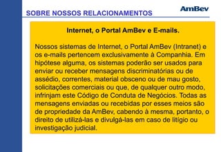 SOBRE NOSSOS RELACIONAMENTOS
Internet, o Portal AmBev e E-mails.
Nossos sistemas de Internet, o Portal AmBev (Intranet) e
os e-mails pertencem exclusivamente à Companhia. Em
hipótese alguma, os sistemas poderão ser usados para
enviar ou receber mensagens discriminatórias ou de
assédio, correntes, material obsceno ou de mau gosto,
solicitações comerciais ou que, de qualquer outro modo,
infrinjam este Código de Conduta de Negócios. Todas as
mensagens enviadas ou recebidas por esses meios são
de propriedade da AmBev, cabendo à mesma, portanto, o
direito de utilizá-las e divulgá-las em caso de litígio ou
investigação judicial.
 