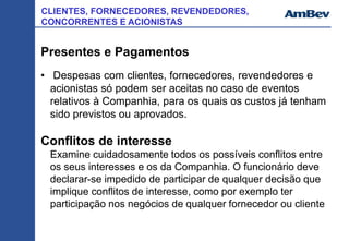 CLIENTES, FORNECEDORES, REVENDEDORES,
CONCORRENTES E ACIONISTAS
Presentes e Pagamentos
• Despesas com clientes, fornecedores, revendedores e
acionistas só podem ser aceitas no caso de eventos
relativos à Companhia, para os quais os custos já tenham
sido previstos ou aprovados.
Conflitos de interesse
Examine cuidadosamente todos os possíveis conflitos entre
os seus interesses e os da Companhia. O funcionário deve
declarar-se impedido de participar de qualquer decisão que
implique conflitos de interesse, como por exemplo ter
participação nos negócios de qualquer fornecedor ou cliente
 