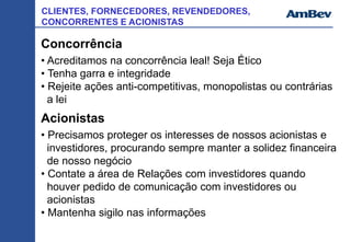 CLIENTES, FORNECEDORES, REVENDEDORES,
CONCORRENTES E ACIONISTAS
Concorrência
• Acreditamos na concorrência leal! Seja Ético
• Tenha garra e integridade
• Rejeite ações anti-competitivas, monopolistas ou contrárias
a lei
Acionistas
• Precisamos proteger os interesses de nossos acionistas e
investidores, procurando sempre manter a solidez financeira
de nosso negócio
• Contate a área de Relações com investidores quando
houver pedido de comunicação com investidores ou
acionistas
• Mantenha sigilo nas informações
 