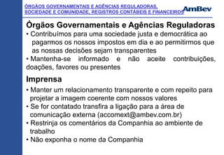 ÓRGÃOS GOVERNAMENTAIS E AGÊNCIAS REGULADORAS,
SOCIEDADE E COMUNIDADE, REGISTROS CONTÁBEIS E FINANCEIROS
Órgãos Governamentais e Agências Reguladoras
• Contribuímos para uma sociedade justa e democrática ao
pagarmos os nossos impostos em dia e ao permitirmos que
as nossas decisões sejam transparentes
• Mantenha-se informado e não aceite contribuições,
doações, favores ou presentes
Imprensa
• Manter um relacionamento transparente e com repeito para
projetar a imagem coerente com nossos valores
• Se for contatado transfira a ligação para a área de
comunicação externa (accomext@ambev.com.br)
• Restrinja os comentários da Companhia ao ambiente de
trabalho
• Não exponha o nome da Companhia
 