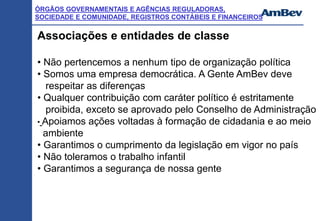 ÓRGÃOS GOVERNAMENTAIS E AGÊNCIAS REGULADORAS,
SOCIEDADE E COMUNIDADE, REGISTROS CONTÁBEIS E FINANCEIROS
Associações e entidades de classe
• Não pertencemos a nenhum tipo de organização política
• Somos uma empresa democrática. A Gente AmBev deve
respeitar as diferenças
• Qualquer contribuição com caráter político é estritamente
proibida, exceto se aprovado pelo Conselho de Administração
• Apoiamos ações voltadas à formação de cidadania e ao meio
ambiente
• Garantimos o cumprimento da legislação em vigor no país
• Não toleramos o trabalho infantil
• Garantimos a segurança de nossa gente
 