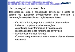 ÓRGÃOS GOVERNAMENTAIS E AGÊNCIAS REGULADORAS,
SOCIEDADE E COMUNIDADE, REGISTROS CONTÁBEIS E FINANCEIROS
Livros, registros e controles
Transparência, ética e honestidade devem ser o ponto de
partida de quaisquer procedimentos que envolvam a
manutenção de nossos livros, registros e controles
• Os nossos livros, registros e controles devem refletir
todos os componentes das transações
• A qualidade das informações divulgadas é de
responsabilidade dos funcionários envolvidos
• Não apresente dados forjados
• Coopere integralmente com os nossos auditores internos
e externos
 