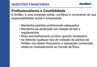 QUESTÕES FINANCEIRAS
Profissionalismo e Credibilidade
A AmBev é uma empresa sólida, confiável e consciente de sua
responsabilidade social e empresarial
• Mantenha padrões profissionais adequados
• Mantenha-se atualizado em relação às leis e
regulamentos
• Peça aconselhamento jurídico quando necessário.
• Ao detectar qualquer tipo de violação da política da
AmBev nos dados financeiros e operações comerciais,
relate-os imediatamente ao Comitê de Ética
 
