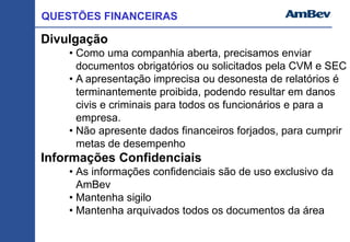 QUESTÕES FINANCEIRAS
Divulgação
• Como uma companhia aberta, precisamos enviar
documentos obrigatórios ou solicitados pela CVM e SEC
• A apresentação imprecisa ou desonesta de relatórios é
terminantemente proibida, podendo resultar em danos
civis e criminais para todos os funcionários e para a
empresa.
• Não apresente dados financeiros forjados, para cumprir
metas de desempenho
Informações Confidenciais
• As informações confidenciais são de uso exclusivo da
AmBev
• Mantenha sigilo
• Mantenha arquivados todos os documentos da área
 