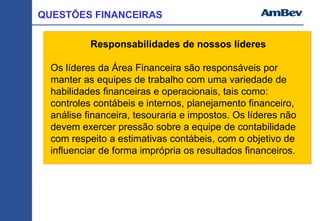 Responsabilidades de nossos líderes
Os líderes da Área Financeira são responsáveis por
manter as equipes de trabalho com uma variedade de
habilidades financeiras e operacionais, tais como:
controles contábeis e internos, planejamento financeiro,
análise financeira, tesouraria e impostos. Os líderes não
devem exercer pressão sobre a equipe de contabilidade
com respeito a estimativas contábeis, com o objetivo de
influenciar de forma imprópria os resultados financeiros.
QUESTÕES FINANCEIRAS
 