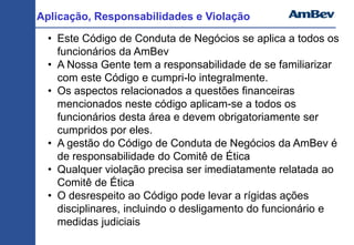 Aplicação, Responsabilidades e Violação
• Este Código de Conduta de Negócios se aplica a todos os
funcionários da AmBev
• A Nossa Gente tem a responsabilidade de se familiarizar
com este Código e cumpri-lo integralmente.
• Os aspectos relacionados a questões financeiras
mencionados neste código aplicam-se a todos os
funcionários desta área e devem obrigatoriamente ser
cumpridos por eles.
• A gestão do Código de Conduta de Negócios da AmBev é
de responsabilidade do Comitê de Ética
• Qualquer violação precisa ser imediatamente relatada ao
Comitê de Ética
• O desrespeito ao Código pode levar a rígidas ações
disciplinares, incluindo o desligamento do funcionário e
medidas judiciais
 