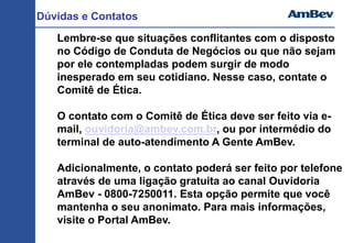 Dúvidas e Contatos
Lembre-se que situações conflitantes com o disposto
no Código de Conduta de Negócios ou que não sejam
por ele contempladas podem surgir de modo
inesperado em seu cotidiano. Nesse caso, contate o
Comitê de Ética.
O contato com o Comitê de Ética deve ser feito via e-
mail, ouvidoria@ambev.com.br, ou por intermédio do
terminal de auto-atendimento A Gente AmBev.
Adicionalmente, o contato poderá ser feito por telefone
através de uma ligação gratuita ao canal Ouvidoria
AmBev - 0800-7250011. Esta opção permite que você
mantenha o seu anonimato. Para mais informações,
visite o Portal AmBev.
 