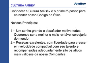 CULTURA AMBEV
Conhecer a Cultura AmBev é o primeiro passo para
entender nosso Código de Ética.
Nossos Princípios:
1 – Um sonho grande e desafiador motiva todos.
Queremos ser a melhor e mais rentável cervejaria
do mundo.
2 – Pessoas excelentes, com liberdade para crescer
em velocidade compatível com seu talento e
recompensadas adequadamente são os ativos
mais valiosos da nossa Companhia.
 