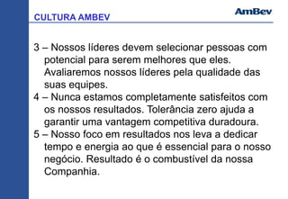 CULTURA AMBEV
3 – Nossos líderes devem selecionar pessoas com
potencial para serem melhores que eles.
Avaliaremos nossos líderes pela qualidade das
suas equipes.
4 – Nunca estamos completamente satisfeitos com
os nossos resultados. Tolerância zero ajuda a
garantir uma vantagem competitiva duradoura.
5 – Nosso foco em resultados nos leva a dedicar
tempo e energia ao que é essencial para o nosso
negócio. Resultado é o combustível da nossa
Companhia.
 