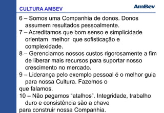 CULTURA AMBEV
6 – Somos uma Companhia de donos. Donos
assumem resultados pessoalmente.
7 – Acreditamos que bom senso e simplicidade
orientam melhor que sofisticação e
complexidade.
8 – Gerenciamos nossos custos rigorosamente a fim
de liberar mais recursos para suportar nosso
crescimento no mercado.
9 – Liderança pelo exemplo pessoal é o melhor guia
para nossa Cultura. Fazemos o
que falamos.
10 – Não pegamos “atalhos”. Integridade, trabalho
duro e consistência são a chave
para construir nossa Companhia.
 