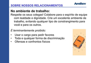 SOBRE NOSSOS RELACIONAMENTOS
No ambiente de trabalho:
Respeite os seus colegas! Colabore para o espírito de equipe
com lealdade e dignidade. Crie um excelente ambiente de
trabalho, evitando qualquer tipo de constrangimento para
você e para os outros.
É terminantemente proibido:
• Usar o cargo para pedir favores
• Toda e qualquer forma de discriminação
• Ofensas e confrontos físicos
 