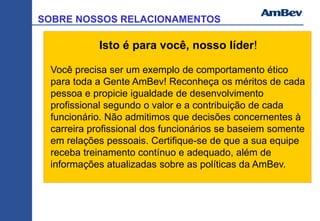 SOBRE NOSSOS RELACIONAMENTOS
Isto é para você, nosso líder!
Você precisa ser um exemplo de comportamento ético
para toda a Gente AmBev! Reconheça os méritos de cada
pessoa e propicie igualdade de desenvolvimento
profissional segundo o valor e a contribuição de cada
funcionário. Não admitimos que decisões concernentes à
carreira profissional dos funcionários se baseiem somente
em relações pessoais. Certifique-se de que a sua equipe
receba treinamento contínuo e adequado, além de
informações atualizadas sobre as políticas da AmBev.
 