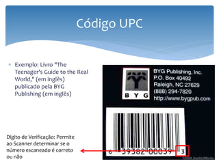 Código UPC

∗ Exemplo: Livro "The
  Teenager's Guide to the Real
  World," (em inglês)
  publicado pela BYG
  Publishing (em inglês)




Dígito de Verificação: Permite
ao Scanner determinar se o
número escaneado é correto
ou não
 
