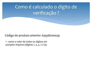 Como é calculado o dígito de
                verificação ?



Código do produto anterior: 63938200039
1 - some o valor de todos os dígitos em
posições ímpares (dígitos 1, 3, 5, 7 e 9).
 