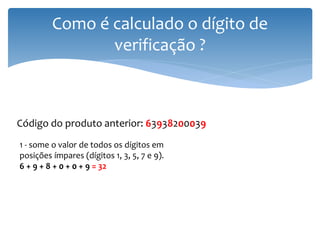 Como é calculado o dígito de
                verificação ?



Código do produto anterior: 63938200039
1 - some o valor de todos os dígitos em
posições ímpares (dígitos 1, 3, 5, 7 e 9).
6 + 9 + 8 + 0 + 0 + 9 = 32
 