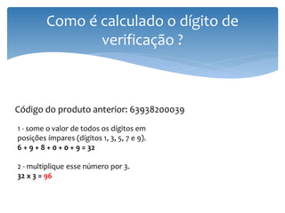 Como é calculado o dígito de
                verificação ?



Código do produto anterior: 63938200039
1 - some o valor de todos os dígitos em
posições ímpares (dígitos 1, 3, 5, 7 e 9).
6 + 9 + 8 + 0 + 0 + 9 = 32

2 - multiplique esse número por 3.
32 x 3 = 96
 