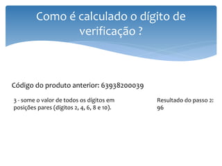 Como é calculado o dígito de
                verificação ?



Código do produto anterior: 63938200039
3 - some o valor de todos os dígitos em     Resultado do passo 2:
posições pares (dígitos 2, 4, 6, 8 e 10).   96
 