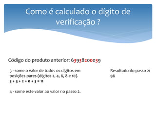 Como é calculado o dígito de
                verificação ?



Código do produto anterior: 63938200039
3 - some o valor de todos os dígitos em     Resultado do passo 2:
posições pares (dígitos 2, 4, 6, 8 e 10).   96
3 + 3 + 2 + 0 + 3 = 11

4 - some este valor ao valor no passo 2.
 