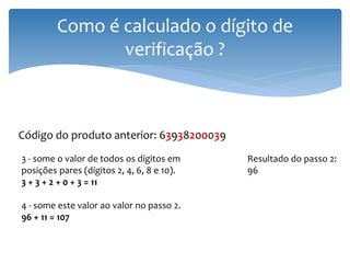 Como é calculado o dígito de
                verificação ?



Código do produto anterior: 63938200039
3 - some o valor de todos os dígitos em     Resultado do passo 2:
posições pares (dígitos 2, 4, 6, 8 e 10).   96
3 + 3 + 2 + 0 + 3 = 11

4 - some este valor ao valor no passo 2.
96 + 11 = 107
 