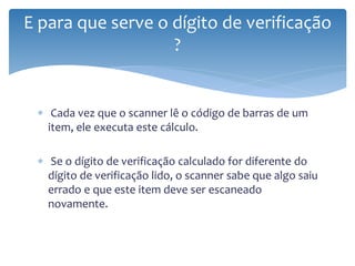 E para que serve o dígito de verificação
                   ?


 ∗ Cada vez que o scanner lê o código de barras de um
   item, ele executa este cálculo.

 ∗ Se o dígito de verificação calculado for diferente do
   dígito de verificação lido, o scanner sabe que algo saiu
   errado e que este item deve ser escaneado
   novamente.
 