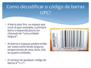 Como decodificar o código de barras
               UPC?

∗ A barra mais fina ou espaço que
  você vê (por exemplo, a primeira
  barra a esquerda) possa ser
  chamada de "uma unidade
  largura".

∗ As barras e espaços podem então
  ser vistos como tendo larguras
  proporcionais de uma, duas, três
  ou quatro unidades.

∗ O começo de qualquer código de
  barras é "1-1-1".
 