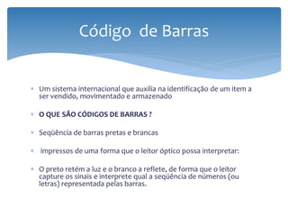 Código de Barras


∗ Um sistema internacional que auxilia na identificação de um item a
  ser vendido, movimentado e armazenado

∗ O QUE SÃO CÓDIGOS DE BARRAS ?

∗ Seqüência de barras pretas e brancas

∗ impressos de uma forma que o leitor óptico possa interpretar:

∗ O preto retém a luz e o branco a reflete, de forma que o leitor
  capture os sinais e interprete qual a seqüência de números (ou
  letras) representada pelas barras.
 
