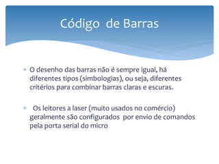 Código de Barras


∗ O desenho das barras não é sempre igual, há
  diferentes tipos (simbologias), ou seja, diferentes
  critérios para combinar barras claras e escuras.

∗ Os leitores a laser (muito usados no comércio)
 geralmente são configurados por envio de comandos
 pela porta serial do micro
 