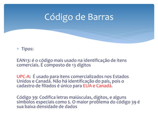 Código de Barras


∗ Tipos:

EAN13: é o código mais usado na identificação de itens
comerciais. É composto de 13 dígitos

UPC-A: É usado para itens comercializados nos Estados
Unidos e Canadá. Não há identificação do país, pois o
cadastro de filiados é único para EUA e Canadá.

Código 39: Codifica letras maiúsculas, dígitos, e alguns
símbolos especiais como $. O maior problema do código 39 é
sua baixa densidade de dados
 