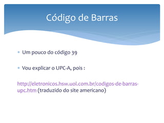Código de Barras


∗ Um pouco do código 39

∗ Vou explicar o UPC-A, pois :

http://eletronicos.hsw.uol.com.br/codigos-de-barras-
upc.htm (traduzido do site americano)
 