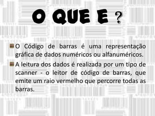 O que e ?
O Código de barras é uma representação
gráfica de dados numéricos ou alfanuméricos.
A leitura dos dados é realizada por um tipo de
scanner - o leitor de código de barras, que
emite um raio vermelho que percorre todas as
barras.
 