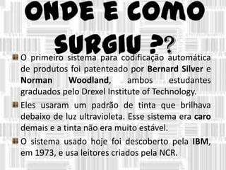 Onde e como
surgiu ??O primeiro sistema para codificação automática
de produtos foi patenteado por Bernard Silver e
Norman Woodland, ambos estudantes
graduados pelo Drexel Institute of Technology.
Eles usaram um padrão de tinta que brilhava
debaixo de luz ultravioleta. Esse sistema era caro
demais e a tinta não era muito estável.
O sistema usado hoje foi descoberto pela IBM,
em 1973, e usa leitores criados pela NCR.
 