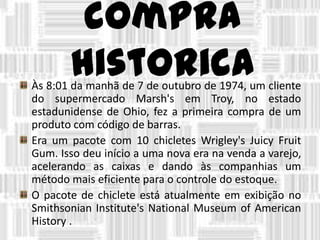 compra
historicaÀs 8:01 da manhã de 7 de outubro de 1974, um cliente
do supermercado Marsh's em Troy, no estado
estadunidense de Ohio, fez a primeira compra de um
produto com código de barras.
Era um pacote com 10 chicletes Wrigley's Juicy Fruit
Gum. Isso deu início a uma nova era na venda a varejo,
acelerando as caixas e dando às companhias um
método mais eficiente para o controle do estoque.
O pacote de chiclete está atualmente em exibição no
Smithsonian Institute's National Museum of American
History .
 