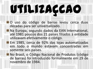 utilizaçcao
O uso do código de barras levou cerca duas
décadas para ser universalizado.
Na Europa, segundo dados da EAN International,
até 1981 poucos dos 21 países filiados à entidade
utilizavam efetivamente o código.
Em 1985, cerca de 92% das lojas automatizadas
em todo o mundo estavam concentradas em
somente seis países.
No Brasil, o Código Nacional de Produtos (código
de barras) foi introduzido formalmente em 29 de
novembro de 1984.
 