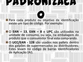 padronizaca
oPara cada produto ou objetivo da identificação
existe um tipo de código. Por exemplo:
O EAN – 13, EAN – 8 e UPC são utilizados na
unidade de consumo, ou seja, na embalagem do
produto que o consumidor final esta comprando.
O UCC/EAN - 128 são usados nos pallets dentro
dos galpões de supermercados ou distribuidores.
Estes levam no código de barras Identificadores
de Aplicação (AI).
 