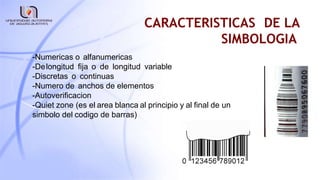 CARACTERISTICAS DE LA
SIMBOLOGIA
-Numericas o alfanumericas
-Delongitud fija o de longitud variable
-Discretas o continuas
-Numero de anchos de elementos
-Autoverificacion
-Quiet zone (es el area blanca al principio y al final de un
simbolo del codigo de barras)
 
