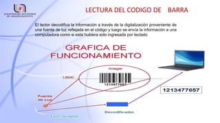 LECTURA DEL CODIGO DE BARRA
El lector decodifica la información a través de la digitalización proveniente de
una fuente de luz reflejada en el código y luego se envía la información a una
computadora como si esta hubiera sido ingresada por teclado
 