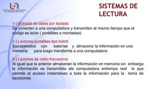 SISTEMAS DE
LECTURA
1-) Entrada de datos por teclado
Se conectan a una computadora y transmiten al mismo tiempo que el
código es leído ( portátiles o montados)
2-) Lectores portátiles tipo batch
Sonoperados con baterías y almacena la información en una
memoria para luego transferirla a una computadora
3-) Lectores de radio frecuencia
Al igual que la anterior almacenan la información en memoria sin embargo
la información es transmitida ala computadora entiempo real lo que
permite el acceso instantáneo a toda la información para la toma de
decisiones
 