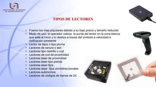 TIPOS DE LECTORES
• Fueron los mas populares debido a su bajo precio y tamaño reducido
• Modo de uso: el operador coloca la punta del lector en la zona blanca
que esta al inicio y lo desliza a traves del símbolo a velocidad e
inclinación constante
• Lector de lápiz o tipo pluma
• Lectores de ranura o slot
• Lectores tipo rastrillo o ccd
• Lectores de ccd de proximidad
• Lectores laser de proximidad
• Lectores laser tipo pistola
• Lectores laser fijos
• Lectores laser fijos omnidireccionales
• Lectores autónomos
• Lectores de códigos de barras de 2d
 
