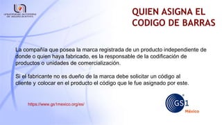 QUIEN ASIGNA EL
CODIGO DE BARRAS
La compañía que posea la marca registrada de un producto independiente de
donde o quien haya fabricado, es la responsable de la codificación de
productos o unidades de comercialización.
Si el fabricante no es dueño de la marca debe solicitar un código al
cliente y colocar en el producto el código que le fue asignado por este.
https://www.gs1mexico.org/es/
 
