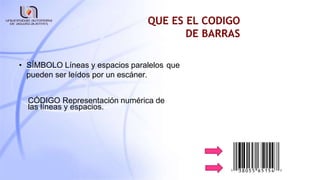 QUE ES EL CODIGO
DE BARRAS
• SÍMBOLO Líneas y espacios paralelos que
pueden ser leídos por un escáner.
CÓDIGO Representación numérica de
las líneas y espacios.
 